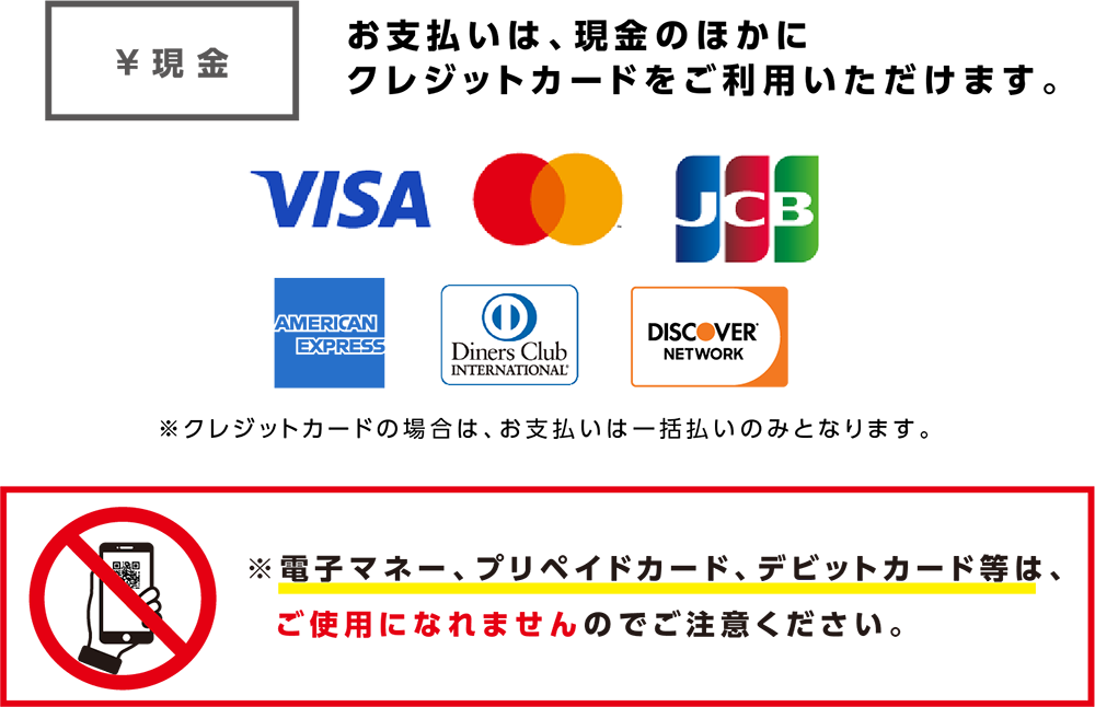 お支払いは、現金のほかにクレジットカードをご利用いただけます。VISA Mastercard JCB AMERICAN EXPRESS Diners Club INTERNATIONAL DISCOVER NETWORK Union Pay ※クレジットカードの場合はお支払いは一括払いのみとなります。　※電子マネー、プリペイドカード、デビットカード等はご使用になれませんのでご注意ください。
